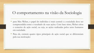 O comportamento na visão da Sociologia
• para Max Weber, o papel do indivíduo é mais central e a sociedade deve ser
compreendida como o resultado de suas ações. Com base nisto, Weber criou
o conceito de ação social, ou seja, as ações realizadas pelos seres humanos
em sociedade.
• Para ele, existem quatro tipos principais de ação social que se diferenciam
pela sua motivação:
 