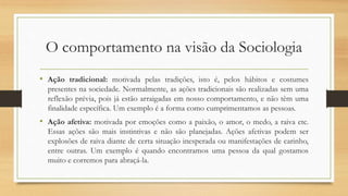 O comportamento na visão da Sociologia
• Ação tradicional: motivada pelas tradições, isto é, pelos hábitos e costumes
presentes na sociedade. Normalmente, as ações tradicionais são realizadas sem uma
reflexão prévia, pois já estão arraigadas em nosso comportamento, e não têm uma
finalidade específica. Um exemplo é a forma como cumprimentamos as pessoas.
• Ação afetiva: motivada por emoções como a paixão, o amor, o medo, a raiva etc.
Essas ações são mais instintivas e não são planejadas. Ações afetivas podem ser
explosões de raiva diante de certa situação inesperada ou manifestações de carinho,
entre outras. Um exemplo é quando encontramos uma pessoa da qual gostamos
muito e corremos para abraçá-la.
 
