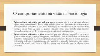 O comportamento na visão da Sociologia
• Ação racional orientada por valores: como o nome diz, é a ação motivada por
algum valor, como honra, dever, religiosidade, ética etc. Esse tipo de ação não tem
uma finalidade específica a não ser a realização do próprio valor em questão. Um
exemplo desse tipo de ação é quando alguém toma uma atitude ética mesmo
correndo o risco de perder o emprego ou a afeição de outra pessoa.
• Ação racional orientada a fins: motivada por um objetivo específico. Acontece
quando uma pessoa, visando atingir um determinado fim, reflete sobre os melhores
caminhos para realizá-lo. É possível afirmar que esse tipo de ação é o mais racional,
pois exige reflexão e planejamento. Um exemplo é quando dedicamos um tempo
enorme da nossa vida, com o objetivo passar no vestibular ou em algum outro
concurso
 