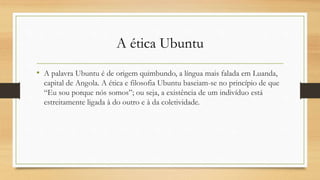 A ética Ubuntu
• A palavra Ubuntu é de origem quimbundo, a língua mais falada em Luanda,
capital de Angola. A ética e filosofia Ubuntu baseiam-se no princípio de que
“Eu sou porque nós somos”; ou seja, a existência de um indivíduo está
estreitamente ligada à do outro e à da coletividade.
 