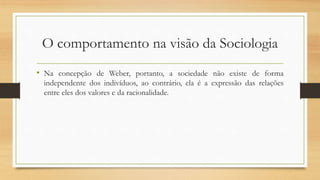 O comportamento na visão da Sociologia
• Na concepção de Weber, portanto, a sociedade não existe de forma
independente dos indivíduos, ao contrário, ela é a expressão das relações
entre eles dos valores e da racionalidade.
 