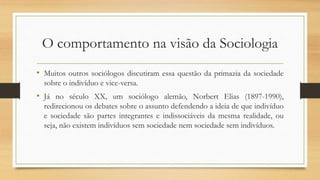 O comportamento na visão da Sociologia
• Muitos outros sociólogos discutiram essa questão da primazia da sociedade
sobre o indivíduo e vice-versa.
• Já no século XX, um sociólogo alemão, Norbert Elias (1897-1990),
redirecionou os debates sobre o assunto defendendo a ideia de que indivíduo
e sociedade são partes integrantes e indissociáveis da mesma realidade, ou
seja, não existem indivíduos sem sociedade nem sociedade sem indivíduos.
 