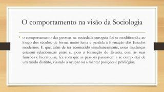 O comportamento na visão da Sociologia
• o comportamento das pessoas na sociedade europeia foi se modificando, ao
longo dos séculos, de forma muito lenta e paralela à formação dos Estados
modernos. E que, além de ter acontecido simultaneamente, essas mudanças
estavam relacionadas entre si, pois a formação do Estado, com as suas
funções e hierarquias, fez com que as pessoas passassem a se comportar de
um modo distinto, visando a ocupar ou a manter posições e privilégios.
 