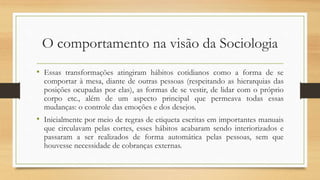 O comportamento na visão da Sociologia
• Essas transformações atingiram hábitos cotidianos como a forma de se
comportar à mesa, diante de outras pessoas (respeitando as hierarquias das
posições ocupadas por elas), as formas de se vestir, de lidar com o próprio
corpo etc., além de um aspecto principal que permeava todas essas
mudanças: o controle das emoções e dos desejos.
• Inicialmente por meio de regras de etiqueta escritas em importantes manuais
que circulavam pelas cortes, esses hábitos acabaram sendo interiorizados e
passaram a ser realizados de forma automática pelas pessoas, sem que
houvesse necessidade de cobranças externas.
 