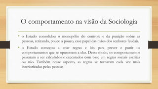 O comportamento na visão da Sociologia
• o Estado consolidou o monopólio do controle e da punição sobre as
pessoas, retirando, pouco a pouco, esse papel das mãos dos senhores feudais.
• o Estado começou a criar regras e leis para prever e punir os
comportamentos que se opusessem a elas. Desse modo, os comportamentos
passaram a ser calculados e executados com base em regras sociais escritas
ou não. Também nesse aspecto, as regras se tornaram cada vez mais
interiorizadas pelas pessoas
 