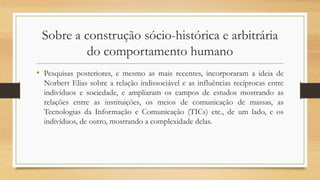 Sobre a construção sócio-histórica e arbitrária
do comportamento humano
• Pesquisas posteriores, e mesmo as mais recentes, incorporaram a ideia de
Norbert Elias sobre a relação indissociável e as influências recíprocas entre
indivíduos e sociedade, e ampliaram os campos de estudos mostrando as
relações entre as instituições, os meios de comunicação de massas, as
Tecnologias da Informação e Comunicação (TICs) etc., de um lado, e os
indivíduos, de outro, mostrando a complexidade delas.
 
