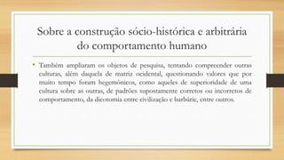 Sobre a construção sócio-histórica e arbitrária
do comportamento humano
• Também ampliaram os objetos de pesquisa, tentando compreender outras
culturas, além daquela de matriz ocidental, questionando valores que por
muito tempo foram hegemônicos, como aqueles de superioridade de uma
cultura sobre as outras, de padrões supostamente corretos ou incorretos de
comportamento, da dicotomia entre civilização e barbárie, entre outros.
 