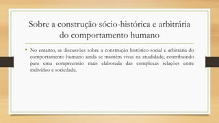 Sobre a construção sócio-histórica e arbitrária
do comportamento humano
• No entanto, as discussões sobre a construção histórico-social e arbitrária do
comportamento humano ainda se mantêm vivas na atualidade, contribuindo
para uma compreensão mais elaborada das complexas relações entre
indivíduo e sociedade.
 