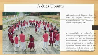 A ética Ubuntu
• » Grupo Jongo de Piquete - dança de
roda de origem africana com
acompanhamento de tambores e
solista. Piquete (SP), 2007
• a comunidade se sobrepõe ao
indivíduo em importância. Isto ajuda
a explicar por que nas importantes
manifestações de matriz africana,
como a capoeira e o samba, os
figurantes formam uma roda e são
chamadas de roda de samba, roda de
capoeira, roda de jongo, entre outras.
 