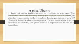 A ética Ubuntu
• o Ubuntu está presente também no modo de organização de ações, como festas
comunitárias, campeonatos esportivos, mutirões para ajudar um vizinho a construir uma
casa, obter roupas, material escolar e/ou cadeiras de rodas para deslocar-se até a UPA
(Unidade de Pronto-Atendimento) mais próxima. Boa parte dessas ações é geralmente
coordenada por mulheres, com grande liderança e respeitabilidade no seio de sua
comunidade.
 