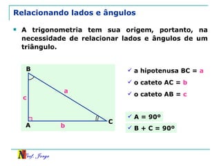 Relacionando lados e ângulos A trigonometria tem sua origem, portanto, na necessidade de relacionar lados e ângulos de um triângulo. a hipotenusa BC =  a   A B C a b c o cateto AC =  b   o cateto AB =  c   A = 90º B + C = 90º 
