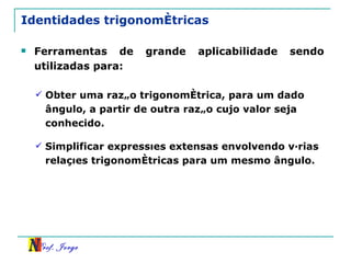 Identidades trigonométricas Ferramentas de grande aplicabilidade sendo utilizadas para: Obter uma razão trigonométrica, para um dado ângulo, a partir de outra razão cujo valor seja conhecido. Simplificar expressões extensas envolvendo várias relações trigonométricas para um mesmo ângulo. 