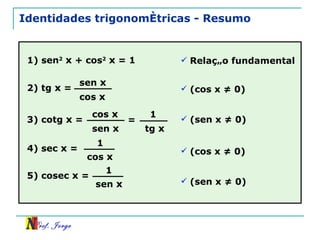 Identidades trigonométricas - Resumo 1) sen 2   x  + cos 2   x  = 1 Relação fundamental 2) tg  x  = sen  x cos  x 3) cotg  x  = cos  x sen  x (cos x ≠ 0) (sen x ≠ 0) = 1 tg  x 4) sec  x  = 1 cos  x 5) cosec  x  = 1 sen  x (cos x ≠ 0) (sen x ≠ 0) 