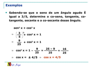 Exemplos Sabendo-se que o seno de um ângulo agudo é igual a 3/5, determine o co-seno, tangente, co-tangente, secante e a co-secante desse ângulo.  sen 2  x + cos 2  x ⇒ 3 5 + 2 cos 2  x = 1 ⇒ 9 25 + cos 2  x = 1 ⇒ 9 25 – cos 2  x = 1 = 25 – 9 25 ⇒ cos x = = 16 25 ± 4/5 ⇒ cos x = 4/5 