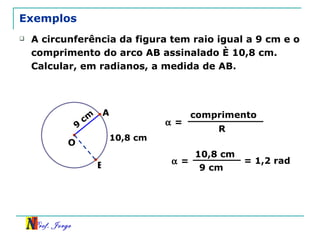 Exemplos A circunferência da figura tem raio igual a 9 cm e o comprimento do arco AB assinalado é 10,8 cm. Calcular, em radianos, a medida de AB. 9 cm B 10,8 cm O A    = comprimento R    = 10,8 cm 9 cm = 1,2 rad 