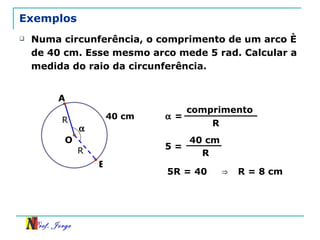 Exemplos Numa circunferência, o comprimento de um arco é de 40 cm. Esse mesmo arco mede 5 rad. Calcular a medida do raio da circunferência. R B 40 cm O A R    = comprimento R 5 = 40 cm R 5R = 40  ⇒   R = 8 cm  