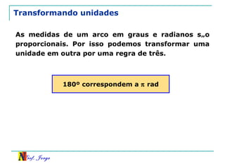 Transformando unidades As medidas de um arco em graus e radianos são proporcionais. Por isso podemos transformar uma unidade em outra por uma regra de três. 180º correspondem a    rad 