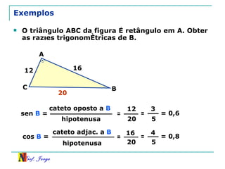 Exemplos O triângulo ABC da figura é retângulo em A. Obter as razões trigonométricas de B. cateto oposto a  B hipotenusa sen  B  = = 12 20 = 3 5 = 0,6 cateto adjac. a  B hipotenusa cos  B  = = 16 20 = 4 5 = 0,8 12 16 A B C 20 