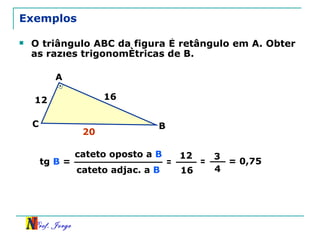 Exemplos O triângulo ABC da figura é retângulo em A. Obter as razões trigonométricas de B. cateto oposto a  B cateto adjac. a  B tg  B  = = 12 16 = 3 4 = 0,75 12 16 A B C 20 