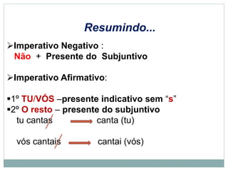 Imperativo Negativo :
Não + Presente do Subjuntivo
Imperativo Afirmativo:
1º TU/VÓS –presente indicativo sem “s”
2º O resto – presente do subjuntivo
tu cantas canta (tu)
vós cantais cantai (vós)
Resumindo...
 