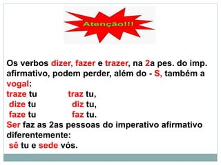 Os verbos dizer, fazer e trazer, na 2a pes. do imp.
afirmativo, podem perder, além do - S, também a
vogal:
traze tu traz tu,
dize tu diz tu,
faze tu faz tu.
Ser faz as 2as pessoas do imperativo afirmativo
diferentemente:
sê tu e sede vós.
 