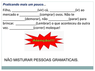 Praticando mais um pouco...
Filho, ______________(vir) cá, ______________(ir) ao
mercado e ___________(comprar) ovos. Não te
____________(demorar), não ___________(parar) para
brincar. ___________(Lembrar) o que aconteceu da outra
vez. _____________(correr) moleque!
NÃO MISTURAR PESSOAS GRAMATICAIS.
 