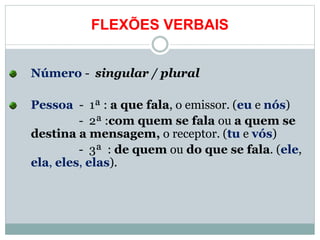 FLEXÕES VERBAIS
Número - singular / plural
Pessoa - 1ª : a que fala, o emissor. (eu e nós)
- 2ª :com quem se fala ou a quem se
destina a mensagem, o receptor. (tu e vós)
- 3ª : de quem ou do que se fala. (ele,
ela, eles, elas).
 