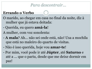 Para descontrair...
Errando o Verbo
O marido, ao chegar em casa no final da noite, diz à
mulher que já estava deitada:
- Querida, eu quero amá-la!
A mulher, com voz sonolenta:
- A mala? Ah... não sei onde está, não! Usa a mochila
que está no maleiro do quarto de visitas.
- Não é isso querida, hoje vou amar-te!
- Por mim, você pode ir até Júpter, até Saturno e
até a ... que o pariu, desde que me deixe dormir em
paz!
 