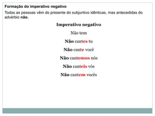 Formação do imperativo negativo
Todas as pessoas vêm do presente do subjuntivo idênticas, mas antecedidas do
advérbio não.
Imperativo negativo
Não tem
Não cantes tu
Não cante você
Não cantemos nós
Não canteis vós
Não cantem vocês
 