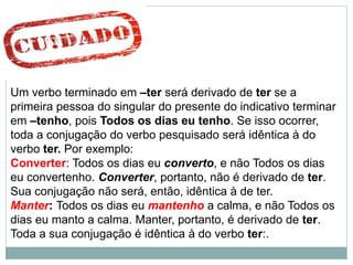 Um verbo terminado em –ter será derivado de ter se a
primeira pessoa do singular do presente do indicativo terminar
em –tenho, pois Todos os dias eu tenho. Se isso ocorrer,
toda a conjugação do verbo pesquisado será idêntica à do
verbo ter. Por exemplo:
Converter: Todos os dias eu converto, e não Todos os dias
eu convertenho. Converter, portanto, não é derivado de ter.
Sua conjugação não será, então, idêntica à de ter.
Manter: Todos os dias eu mantenho a calma, e não Todos os
dias eu manto a calma. Manter, portanto, é derivado de ter.
Toda a sua conjugação é idêntica à do verbo ter:.
 