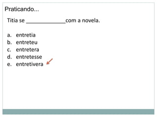 Praticando...
Titia se _____________com a novela.
a. entretia
b. entreteu
c. entretera
d. entretesse
e. entretivera
 