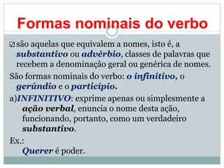 Formas nominais do verbo
são aquelas que equivalem a nomes, isto é, a
substantivo ou advérbio, classes de palavras que
recebem a denominação geral ou genérica de nomes.
São formas nominais do verbo: o infinitivo, o
gerúndio e o particípio.
a)INFINITIVO: exprime apenas ou simplesmente a
ação verbal, enuncia o nome desta ação,
funcionando, portanto, como um verdadeiro
substantivo.
Ex.:
Querer é poder.
 