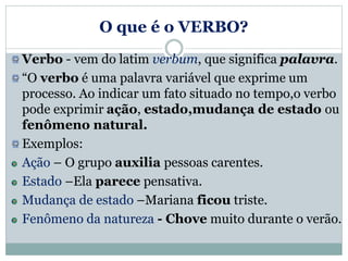 O que é o VERBO?
Verbo - vem do latim verbum, que significa palavra.
“O verbo é uma palavra variável que exprime um
processo. Ao indicar um fato situado no tempo,o verbo
pode exprimir ação, estado,mudança de estado ou
fenômeno natural.
Exemplos:
Ação – O grupo auxilia pessoas carentes.
Estado –Ela parece pensativa.
Mudança de estado –Mariana ficou triste.
Fenômeno da natureza - Chove muito durante o verão.
 