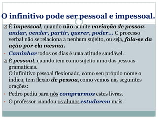 O infinitivo pode ser pessoal e impessoal.
É impessoal, quando não admite variação de pessoa:
andar, vender, partir, querer, poder... O processo
verbal não se relaciona a nenhum sujeito, ou seja, fala-se da
ação por ela mesma.
• Caminhar todos os dias é uma atitude saudável.
É pessoal, quando tem como sujeito uma das pessoas
gramaticais.
O infinitivo pessoal flexionado, como seu próprio nome o
indica, tem flexão de pessoa, como vemos nas seguintes
orações:
• Pedro pediu para nós comprarmos estes livros.
• O professor mandou os alunos estudarem mais.
 