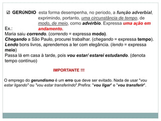 GERÚNDIO
Ex.:
Maria saiu correndo. (correndo = expressa modo).
Chegando a São Paulo, procurei trabalhar. (chegando = expressa tempo).
Lendo bons livros, aprendemos a ler com elegância. (lendo = expressa
meio)
Passa lá em casa à tarde, pois vou estar/ estarei estudando. (denota
tempo contínuo)
esta forma desempenha, no período, a função adverbial,
exprimindo, portanto, uma circunstância de tempo, de
modo, de meio, como advérbio. Expressa uma ação em
andamento.
IMPORTANTE !!!
O emprego do gerundismo é um erro que deve ser evitado. Nada de usar "vou
estar ligando" ou "vou estar transferindo".Prefira: "vou ligar" e "vou transferir".
 