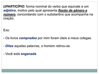 PARTICÍPIO: forma nominal do verbo que equivale a um
adjetivo, motivo pelo qual apresenta flexão de gênero e
número, concordando com o substantivo que acompanha na
oração.
Exs:
- Os livros comprados por mim foram úteis a meus colegas.
- Ditas aquelas palavras, o homem retirou-se.
- Você está enganada.
 