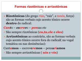 Formas rizotônicas e arrizotônicas
Rizotônicas (do grego rizo, “raiz”, e tonôs, força)
são as formas verbais cujo acento tônico ocorre
dentro do radical:
Canto – escrevo – pensas etc
 São sempre rizotônicas (eu,tu,ele e eles)
Arrizotônicas ao contrário, são as formas verbais
cujo acento tônico ocorre fora do radical( na vogal
temática ou nas desinências):
Cantamos – escreveremos – pensaríamos
 São sempre arrizotônicas ( nós e vós)
 