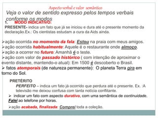 Aspecto verbal e valor semântico
Veja o valor de sentido expresso pelos tempos verbais
conforme os modos.
1. MODO INDICATIVO:
PRESENTE- indica um fato que já se iniciou e dura até o presente momento da
declaração.Ex.: Os cientistas estudam a cura da Aids ainda.
ação ocorrida no momento da fala: Estou na praia com meus amigos.
ação ocorrida habitualmente: Aquele é o restaurante onde almoço.
ação a ocorrer no futuro: Amanhã é o teste.
ação com valor de passado histórico ( com intenção de aproximar o
evento distante, mantendo-o atual): Em 1500 é descoberto o Brasil.
 fatos atemporais (de natureza permanente): O planeta Terra gira em
torno do Sol.
PRETÉRITO
PERFEITO – indica um fato já ocorrido que perdura até o presente. Ex. :A
televisão me deixou confusa com tanta notícia conflitante.
ação acabada, finalizada: Comprei toda a coleção.
 indicar um fato com aspecto durativo, com uma semântica de continuidade.
Falei ao telefone por horas.
 