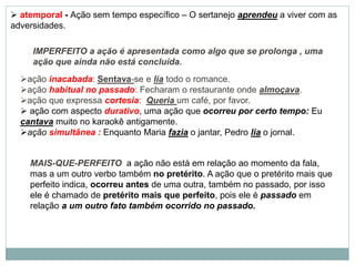 IMPERFEITO a ação é apresentada como algo que se prolonga , uma
ação que ainda não está concluída.
ação inacabada: Sentava-se e lia todo o romance.
ação habitual no passado: Fecharam o restaurante onde almoçava.
ação que expressa cortesia: Queria um café, por favor.
 ação com aspecto durativo, uma ação que ocorreu por certo tempo: Eu
cantava muito no karaokê antigamente.
ação simultânea : Enquanto Maria fazia o jantar, Pedro lia o jornal.
MAIS-QUE-PERFEITO a ação não está em relação ao momento da fala,
mas a um outro verbo também no pretérito. A ação que o pretérito mais que
perfeito indica, ocorreu antes de uma outra, também no passado, por isso
ele é chamado de pretérito mais que perfeito, pois ele é passado em
relação a um outro fato também ocorrido no passado.
 atemporal - Ação sem tempo específico – O sertanejo aprendeu a viver com as
adversidades.
 