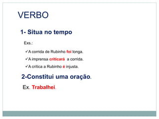 VERBO
1- Situa no tempo
Exs.:
A corrida de Rubinho foi longa.
A imprensa criticará a corrida.
A crítica a Rubinho é injusta.
2-Constitui uma oração.
Ex. Trabalhei.
 