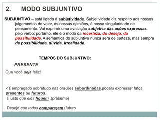 2. MODO SUBJUNTIVO
PRESENTE
Que você seja feliz!
SUBJUNTIVO – está ligado à subjetividade. Subjetividade diz respeito aos nossos
julgamentos de valor, às nossas opiniões, à nossa singularidade de
pensamento. Vai exprimir uma avaliação subjetiva das ações expressas
pelo verbo; portanto, ele é o modo da incerteza, do desejo, da
possibilidade. A semântica do subjuntivo nunca será de certeza, mas sempre
de possibilidade, dúvida, irrealidade.
TEMPOS DO SUBJUNTIVO:
É empregado sobretudo nas orações subordinadas,poderá expressar fatos
presentes ou futuros.
É justo que eles fiquem .(presente)
Desejo que todos compareçam.(futuro
 