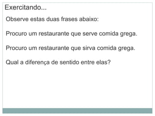 Exercitando...
Observe estas duas frases abaixo:
Procuro um restaurante que serve comida grega.
Procuro um restaurante que sirva comida grega.
Qual a diferença de sentido entre elas?
 