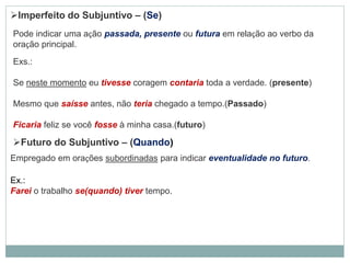 Imperfeito do Subjuntivo – (Se)
Pode indicar uma ação passada, presente ou futura em relação ao verbo da
oração principal.
Exs.:
Se neste momento eu tivesse coragem contaria toda a verdade. (presente)
Mesmo que saísse antes, não teria chegado a tempo.(Passado)
Ficaria feliz se você fosse à minha casa.(futuro)
Futuro do Subjuntivo – (Quando)
Empregado em orações subordinadas para indicar eventualidade no futuro.
Ex.:
Farei o trabalho se(quando) tiver tempo.
 