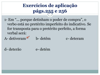 Exercícios de aplicação
págs.255 e 256
1- Em “... porque detinham o poder de compra”, o
verbo está no pretérito imperfeito do indicativo. Se
for transposta para o pretérito perfeito, a forma
verbal será:
A- detiveram b- detêm c- deteram
d- deterão e- detém
 