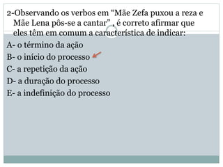 2-Observando os verbos em “Mãe Zefa puxou a reza e
Mãe Lena pôs-se a cantar” , é correto afirmar que
eles têm em comum a característica de indicar:
A- o término da ação
B- o início do processo
C- a repetição da ação
D- a duração do processo
E- a indefinição do processo
 