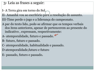 3- Leia as frases a seguir:
I- A Terra gira em torno do Sol.
II- Amanhã vou ao escritório para a resolução do assunto.
III-Time perde o jogo e a liderança do campeonato.
A par do texto lido, pode-se afirmar que os tempos verbais
dos itens anteriores, apesar de pertencerem ao presente do
indicativo , expressam, respectivamente:
A- atemporalidade, futuro e passado.
B- futuro, futuro e passado.
C- atemporalidade, habitualidade e passado.
D-atemporalidade,futuro e futuro
E- passado, futuro e passado.
 