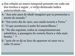 4-Em relação ao marco temporal presente em cada um
dos trechos a seguir , o verbo destacado indica
anterioridade em:
A- “Aos sete anos de idade imaginei que ia presenciar a
morte do mundo.”
B- “Em certo dia de 1910, sua cauda tocaria a Terra.”
C- “O que aconteceu à noite foi maravilhoso.”
D- “No dia seguinte, todos se cumprimentavam
satisfeitos, a passagem do cometa fizera a vida mais
bonita.”
E- “pois ele se dá ao luxo de aparecer só uma vez a
cada 76 anos.”
 