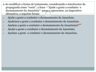 2-Ao modificar a forma de tratamento, considerando o interlocutor da
propaganda como “vocês”, a frase –”Ajude a gente a combater o
desmatamento da Amazônia”- passa a apresentar, no imperativo
afirmativo, a seguinte forma:
a. Ajuda a gente a combater o desmatamento da Amazônia.
b. Ajudemos a gente a combater o desmatamento da Amazônia.
c. Ajudem a gente a combater o desmatamento da Amazônia.
d. Ajudai a gente a combater o desmatamento da Amazônia.
e. Ajudam a gente a combater o desmatamento da Amazônia.
 