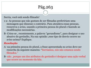 Pág.263
Sorria, você está sendo filmado!
1-a- As pessoas que não gostam de ser filmadas prefeririam uma
mensagem que dissesse o contrário. Para atendera essas pessoas,
reescreva o aviso, usando a primeira pessoa do plural e fazendo as
modificações necessárias.
B- Criou-se , recentemente, a palavra “gerundismo”, para designar o uso
abusivo do gerúndio, Na sua opinião ,esse tipo de desvio ocorre no
aviso acima? Explique.
Resolução
A- na primeira pessoa do plural, a frase apresentada no aviso deve ser
reescrita da seguinte maneira: “Sorríamos, nós não estamos sendo
filmados.”
B- não , porque um dos atributos do gerúndio é designar uma ação verbal
que ocorre no momento da fala.
 