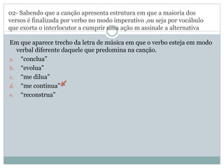 02- Sabendo que a canção apresenta estrutura em que a maioria dos
versos é finalizada por verbo no modo imperativo ,ou seja por vocábulo
que exorta o interlocutor a cumprir uma ação m assinale a alternativa
Em que aparece trecho da letra de música em que o verbo esteja em modo
verbal diferente daquele que predomina na canção.
a. “conclua”
b. “evolua”
c. “me dilua”
d. “me continua”
e. “reconstrua”
 